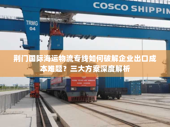 荆门国际海运物流专线如何破解企业出口成本难题?三大方案深度解析 荆门国际海运物流专线如何破解企业出口成本难题?三大方案深度解析