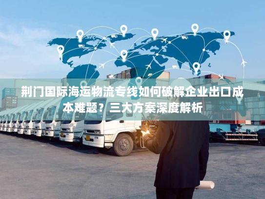 荆门国际海运物流专线如何破解企业出口成本难题?三大方案深度解析 荆门国际海运物流专线如何破解企业出口成本难题?三大方案深度解析