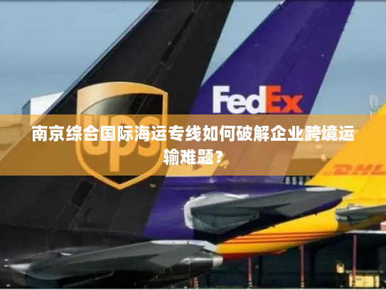 南京综合国际海运专线如何破解企业跨境运输难题？