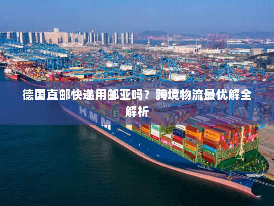 德国直邮快递用邮亚吗?跨境物流最优解全解析 德国直邮快递用邮亚吗?跨境物流最优解全解析