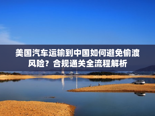 美国汽车运输到中国如何避免偷渡风险？合规通关全流程解析
