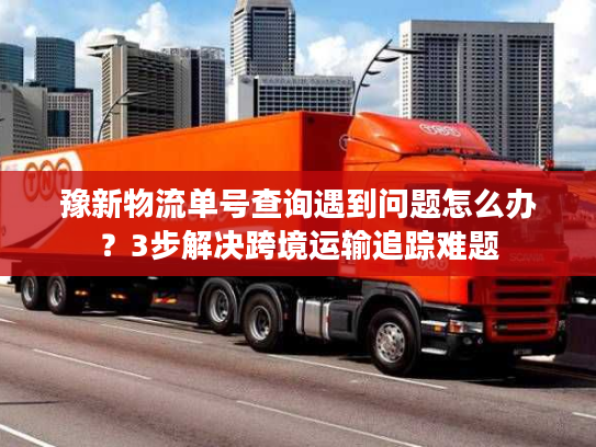 豫新物流单号查询遇到问题怎么办？3步解决跨境运输追踪难题