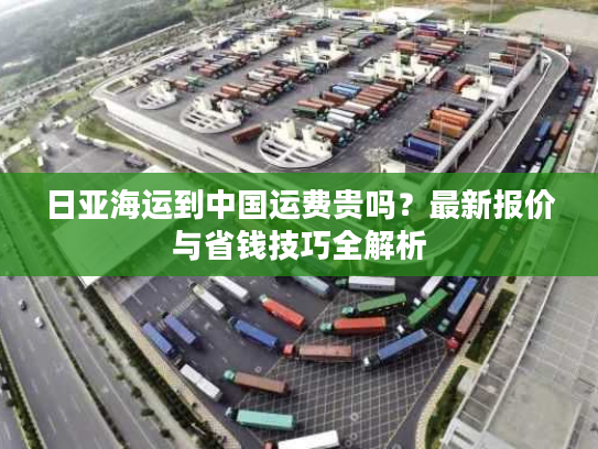 日亚海运到中国运费贵吗?最新报价与省钱技巧全解析 日亚海运到中国运费贵吗?最新报价与省钱技巧全解析