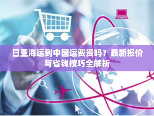 日亚海运到中国运费贵吗?最新报价与省钱技巧全解析 日亚海运到中国运费贵吗?最新报价与省钱技巧全解析