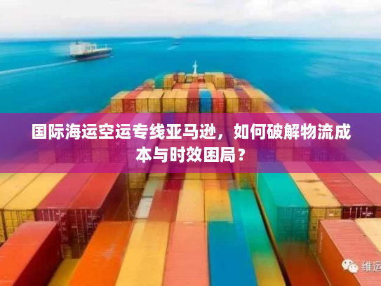 国际海运空运专线亚马逊，如何破解物流成本与时效困局？