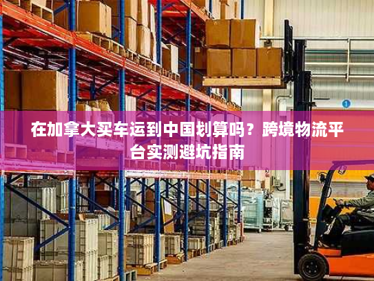 在加拿大买车运到中国划算吗?跨境物流平台实测避坑指南 在加拿大买车运到中国划算吗?跨境物流平台实测避坑指南