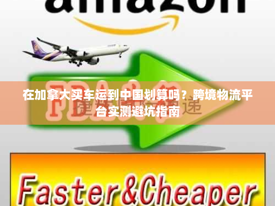 在加拿大买车运到中国划算吗?跨境物流平台实测避坑指南 在加拿大买车运到中国划算吗?跨境物流平台实测避坑指南