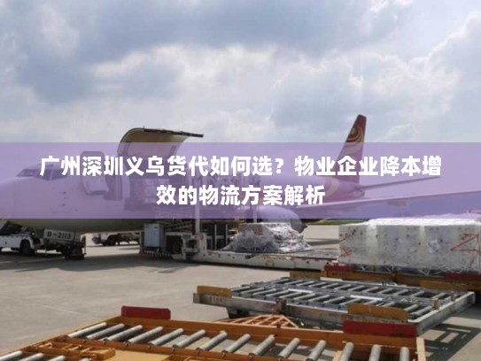 广州深圳义乌货代如何选？物业企业降本增效的物流方案解析