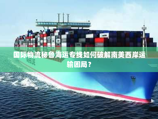 国际物流秘鲁海运专线如何破解南美西岸运输困局? 国际物流秘鲁海运专线如何破解南美西岸运输困局?