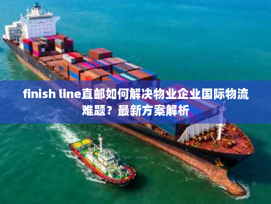 finish line直邮如何解决物业企业国际物流难题？最新方案解析