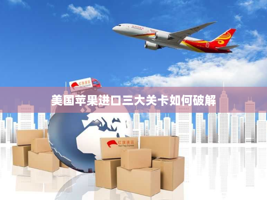 美国苹果进口三大关卡如何破解 美国苹果进口三大关卡如何破解