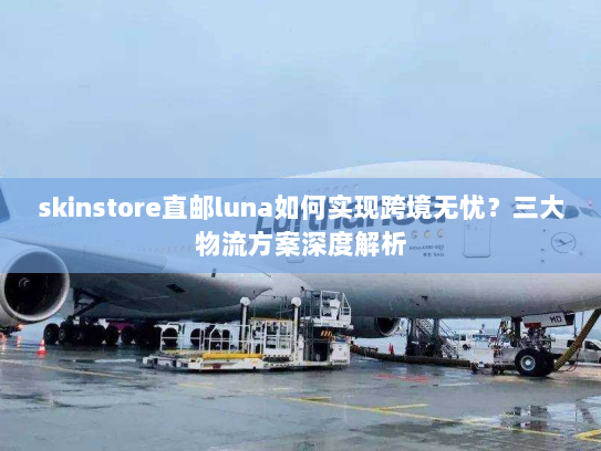 skinstore直邮luna如何实现跨境无忧?三大物流方案深度解析 skinstore直邮luna如何实现跨境无忧?三大物流方案深度解析