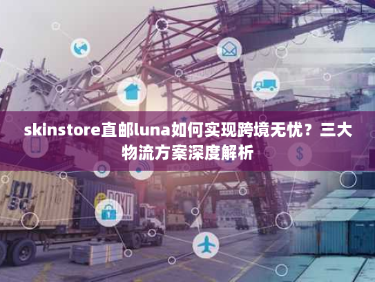 skinstore直邮luna如何实现跨境无忧?三大物流方案深度解析 skinstore直邮luna如何实现跨境无忧?三大物流方案深度解析