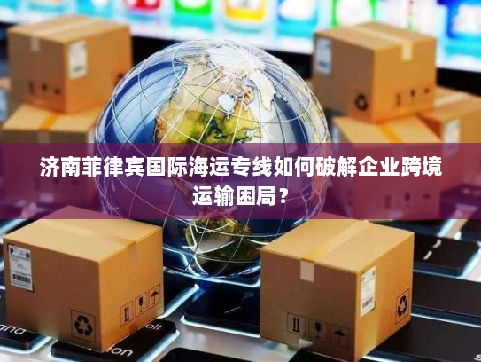 济南菲律宾国际海运专线如何破解企业跨境运输困局？