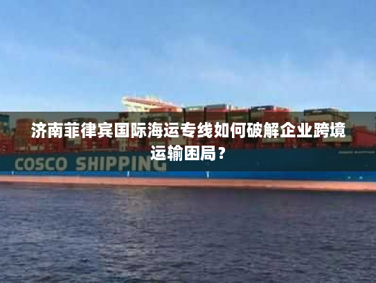 济南菲律宾国际海运专线如何破解企业跨境运输困局？