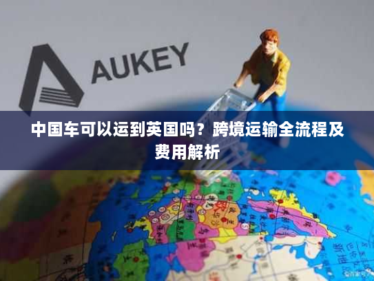 中国车可以运到英国吗?跨境运输全流程及费用解析 中国车可以运到英国吗?跨境运输全流程及费用解析