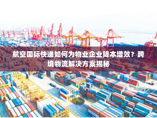 航空国际快递如何为物业企业降本增效？跨境物流解决方案揭秘