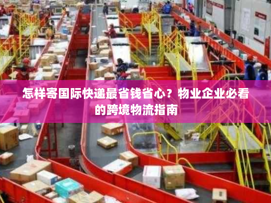 怎样寄国际快递最省钱省心?物业企业必看的跨境物流指南 怎样寄国际快递最省钱省心?物业企业必看的跨境物流指南