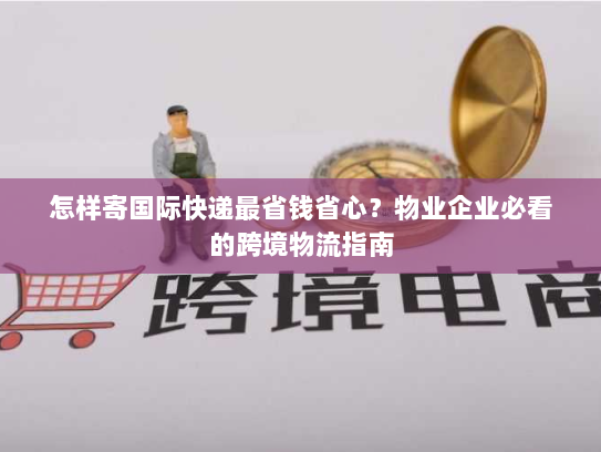 怎样寄国际快递最省钱省心?物业企业必看的跨境物流指南 怎样寄国际快递最省钱省心?物业企业必看的跨境物流指南