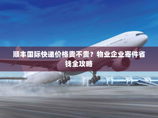 顺丰国际快递价格贵不贵?物业企业寄件省钱全攻略 顺丰国际快递价格贵不贵?物业企业寄件省钱全攻略
