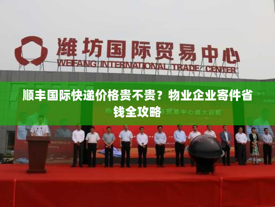 顺丰国际快递价格贵不贵?物业企业寄件省钱全攻略 顺丰国际快递价格贵不贵?物业企业寄件省钱全攻略