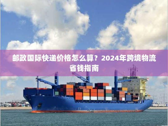 邮政国际快递价格怎么算?2024年跨境物流省钱指南 邮政国际快递价格怎么算?2024年跨境物流省钱指南