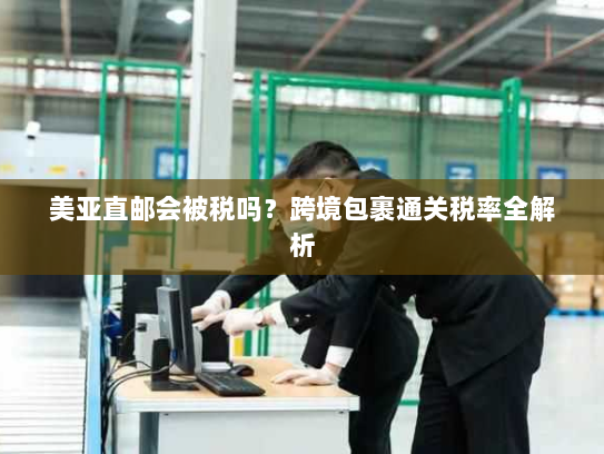 美亚直邮会被税吗？跨境包裹通关税率全解析