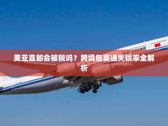 美亚直邮会被税吗?跨境包裹通关税率全解析 美亚直邮会被税吗?跨境包裹通关税率全解析