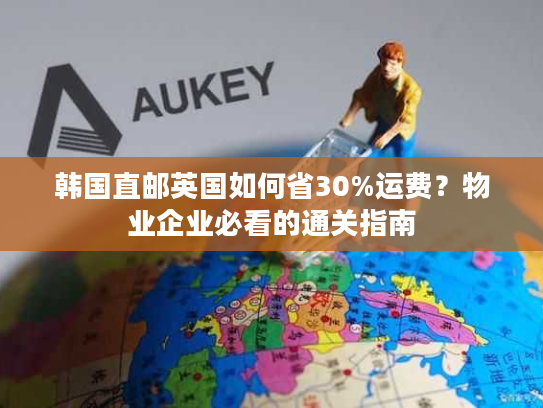 韩国直邮英国如何省30%运费?物业企业必看的通关指南 韩国直邮英国如何省30%运费?物业企业必看的通关指南