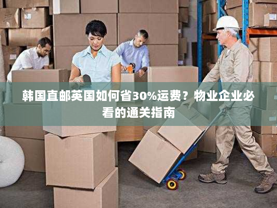 韩国直邮英国如何省30%运费?物业企业必看的通关指南 韩国直邮英国如何省30%运费?物业企业必看的通关指南