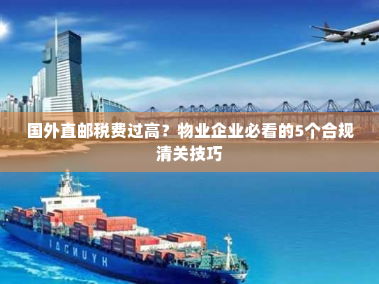 国外直邮税费过高?物业企业必看的5个合规清关技巧 国外直邮税费过高?物业企业必看的5个合规清关技巧