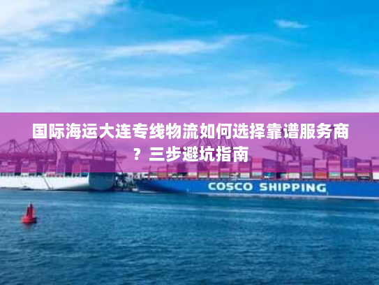 国际海运大连专线物流如何选择靠谱服务商?三步避坑指南 国际海运大连专线物流如何选择靠谱服务商?三步避坑指南
