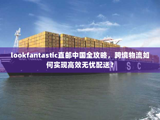 lookfantastic直邮中国全攻略，跨境物流如何实现高效无忧配送？