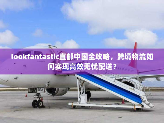 lookfantastic直邮中国全攻略,跨境物流如何实现高效无忧配送? lookfantastic直邮中国全攻略,跨境物流如何实现高效无忧配送?