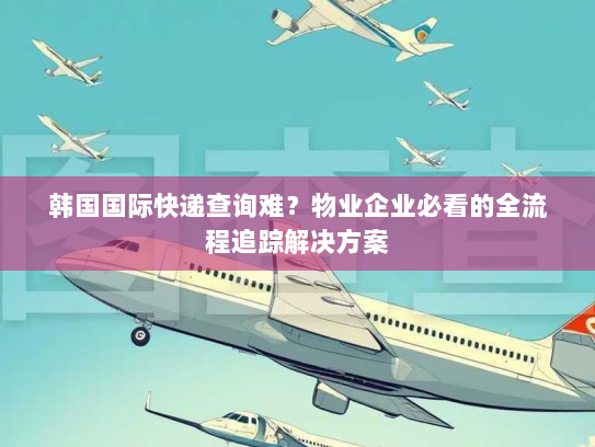 韩国国际快递查询难?物业企业必看的全流程追踪解决方案 韩国国际快递查询难?物业企业必看的全流程追踪解决方案