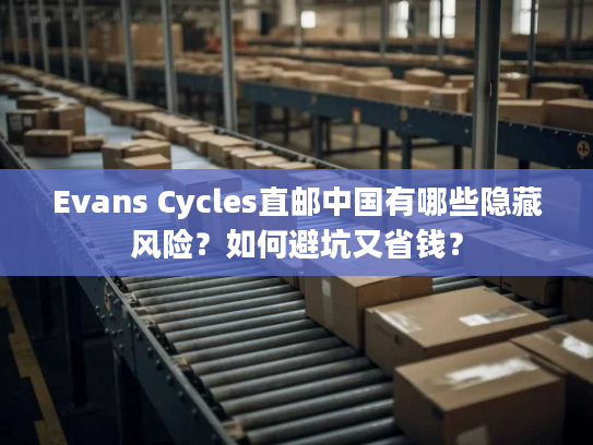 Evans Cycles直邮中国有哪些隐藏风险？如何避坑又省钱？