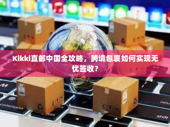 Kikki直邮中国全攻略,跨境包裹如何实现无忧签收? Kikki直邮中国全攻略,跨境包裹如何实现无忧签收?