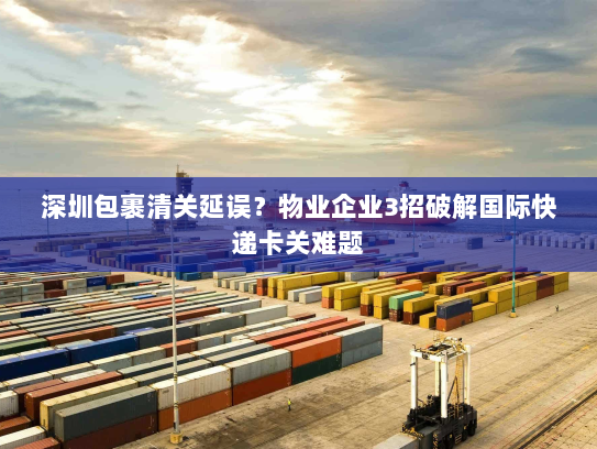 深圳包裹清关延误?物业企业3招破解国际快递卡关难题 深圳包裹清关延误?物业企业3招破解国际快递卡关难题