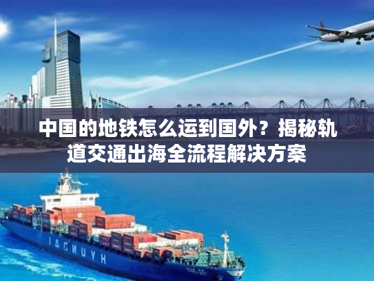 中国的地铁怎么运到国外？揭秘轨道交通出海全流程解决方案