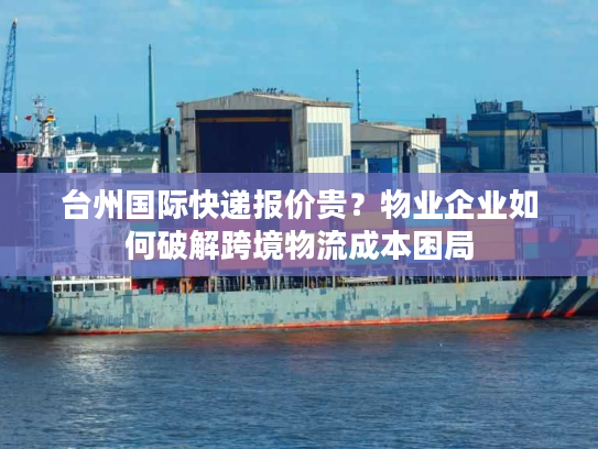 台州国际快递报价贵？物业企业如何破解跨境物流成本困局