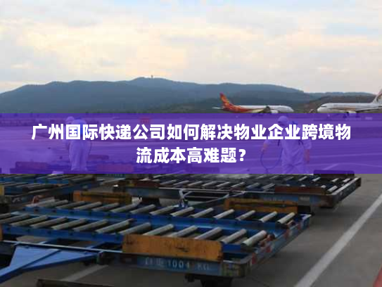 广州国际快递公司如何解决物业企业跨境物流成本高难题？