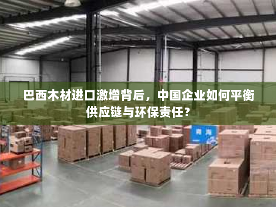 巴西木材进口激增背后,中国企业如何平衡供应链与环保责任? 巴西木材进口激增背后,中国企业如何平衡供应链与环保责任?