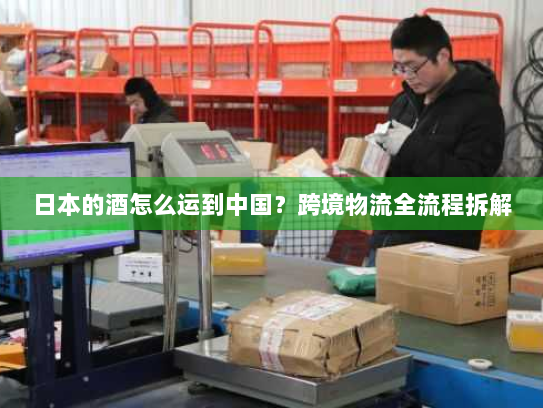 日本的酒怎么运到中国?跨境物流全流程拆解 日本的酒怎么运到中国?跨境物流全流程拆解