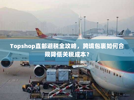 Topshop直邮避税全攻略,跨境包裹如何合规降低关税成本? Topshop直邮避税全攻略,跨境包裹如何合规降低关税成本?