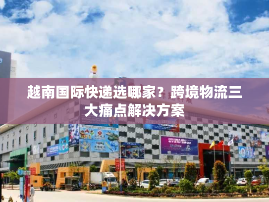 越南国际快递选哪家？跨境物流三大痛点解决方案