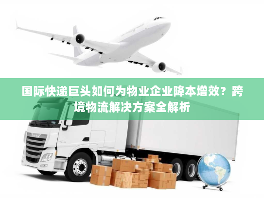 国际快递巨头如何为物业企业降本增效？跨境物流解决方案全解析