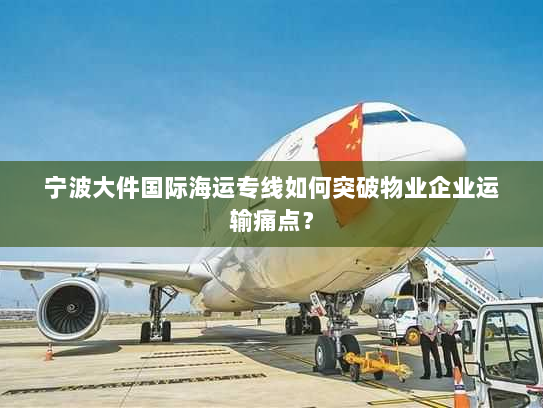 宁波大件国际海运专线如何突破物业企业运输痛点? 宁波大件国际海运专线如何突破物业企业运输痛点?