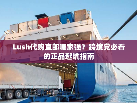 Lush代购直邮哪家强?跨境党必看的正品避坑指南 Lush代购直邮哪家强?跨境党必看的正品避坑指南