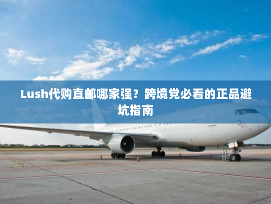 Lush代购直邮哪家强?跨境党必看的正品避坑指南 Lush代购直邮哪家强?跨境党必看的正品避坑指南