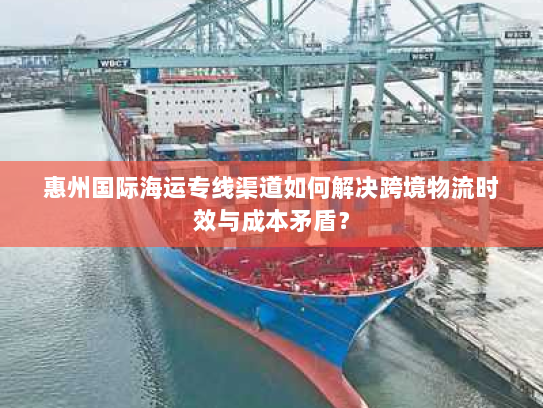 惠州国际海运专线渠道如何解决跨境物流时效与成本矛盾? 惠州国际海运专线渠道如何解决跨境物流时效与成本矛盾?